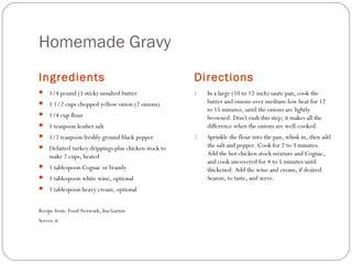 Homemade Gravy
Ingredients

Directions

 1/4 pound (1 stick) unsalted butter

1.

In a large (10 to 12-inch) saute pan, cook the
butter and onions over medium-low heat for 12
to 15 minutes, until the onions are lightly
browned. Don't rush this step; it makes all the
difference when the onions are well-cooked.

2.

Sprinkle the flour into the pan, whisk in, then add
the salt and pepper. Cook for 2 to 3 minutes.
Add the hot chicken stock mixture and Cognac,
and cook uncovered for 4 to 5 minutes until
thickened. Add the wine and cream, if desired.
Season, to taste, and serve.

 1 1/2 cups chopped yellow onion (2 onions)
 1/4 cup flour
 1 teaspoon kosher salt
 1/2 teaspoon freshly ground black pepper
 Defatted turkey drippings plus chicken stock to

make 2 cups, heated
 1 tablespoon Cognac or brandy
 1 tablespoon white wine, optional
 1 tablespoon heavy cream, optional

Recipe from: Food Network, Ina Garten
Serves: 6

 
