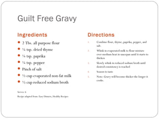 Guilt Free Gravy
Ingredients

Directions

 2 Tbs. all purpose flour

1.

 ¼ tsp. dried thyme

Combine flour, thyme, paprika, pepper, and
salt.

2.

Whisk in evaporated milk to flour mixture
over medium heat in saucepan until it starts to
thicken

3.

Slowly whisk in reduced sodium broth until
desired consistency is reached

4.

Season to taste

5.

Note: Gravy will become thicker the longer it
cooks.

 ¼ tsp. paprika
 ¼ tsp. pepper
 Pinch of salt
 ½ cup evaporated non-fat milk
 ½ cup reduced sodium broth
Serves: 6
Recipe adapted from: Easy Dinners, Healthy Recipes

 