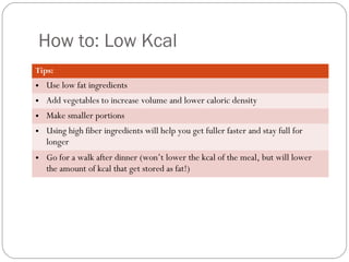 How to: Low Kcal
Tips:

• Use low fat ingredients
• Add vegetables to increase volume and lower caloric density
• Make smaller portions
• Using high fiber ingredients will help you get fuller faster and stay full for
longer
• Go for a walk after dinner (won’t lower the kcal of the meal, but will lower
the amount of kcal that get stored as fat!)

 