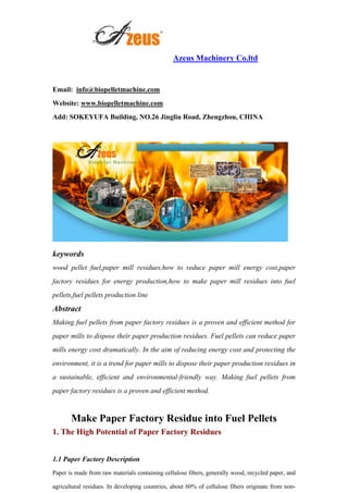 Azeus Machinery Co.ltd
Email: info@biopelletmachine.com
Website: www.biopelletmachine.com
Add: SOKEYUFA Building, NO.26 Jingliu Road, Zhengzhou, CHINA
keywords
wood pellet fuel,paper mill residues,how to reduce paper mill energy cost,paper
factory residues for energy production,how to make paper mill residues into fuel
pellets,fuel pellets production line
Abstract
Making fuel pellets from paper factory residues is a proven and efficient method for
paper mills to dispose their paper production residues. Fuel pellets can reduce paper
mills energy cost dramatically. In the aim of reducing energy cost and protecting the
environment, it is a trend for paper mills to dispose their paper production residues in
a sustainable, efficient and environmental-friendly way. Making fuel pellets from
paper factory residues is a proven and efficient method.
Make Paper Factory Residue into Fuel Pellets
1. The High Potential of Paper Factory Residues
1.1 Paper Factory Description
Paper is made from raw materials containing cellulose fibers, generally wood, recycled paper, and
agricultural residues. In developing countries, about 60% of cellulose fibers originate from non-
 
