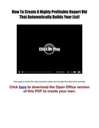 How To Create A Highly Profitable Report Vid
    That Automatically Builds Your List!




  Click here to watch the video tutorial to create your Simple One Click links correctly.


Click here to download the Open Office version
        of this PDF to create your own.
 