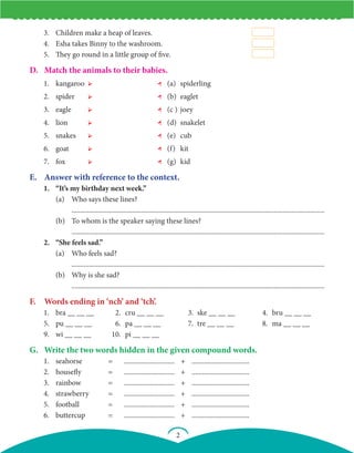 2
3. Children make a heap of leaves.
4. Esha takes Binny to the washroom.
5. They go round in a little group of five.
D. Match the animals to their babies.
1. kangaroo ➢ ← (a) spiderling
2. spider ➢ ← (b) eaglet
3. eagle ➢ ← (c ) joey
4. lion ➢ ← (d) snakelet
5. snakes ➢ ← (e) cub
6. goat ➢ ← (f) kit
7. fox ➢ ← (g) kid
E. Answer with reference to the context.
1. “It’s my birthday next week.”
		 (a) Who says these lines?
			 .................................................................................................................................................
		 (b) To whom is the speaker saying these lines?
			 .................................................................................................................................................
2. “She feels sad.”
		 (a) Who feels sad?
			 .................................................................................................................................................
		 (b) Why is she sad?
			 .................................................................................................................................................
F. Words ending in ‘nch’ and ‘tch’.
1. bra __ __ __ 2. cru __ __ __ 3. ske __ __ __ 4. bru __ __ __
5. pu __ __ __ 6. pa __ __ __ 7. tre __ __ __ 8. ma __ __ __
9. wi __ __ __ 10. pi __ __ __
G. Write the two words hidden in the given compound words.
1. seahorse = ............................. + .................................
2. housefly = ............................. + .................................
3. rainbow = ............................. + .................................
4. strawberry = ............................. + .................................
5. football = ............................. + .................................
6. buttercup = ............................. + .................................
 