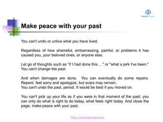 You can't undo or unlive what you have lived.
Regardless of how shameful, embarrassing, painful, or problems it has
caused you, your beloved ones, or anyone else.
Let go of thoughts such as "if I had done this…." or "what a jerk I've been."
You can't change the past.
And when damages are done, You can eventually do some repairs.
Repent, feel sorry and apologize, but scars may remain.
You can't undo the past, period. It would be best if you moved on.
You can't pick up your life as if you were in that moment of the past; you
can only do what is right to do today, what feels right today. And close the
page, make peace with your past.
Make peace with your past
http://amaroaraujo.com
 