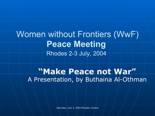 Women without Frontiers (WwF)  Peace Meeting   Rhodes 2-3 July, 2004   “ Make Peace not War” A Presentation, by Buthaina Al-Othman Saturday, July 3, 2004 Rhodes, Greece 