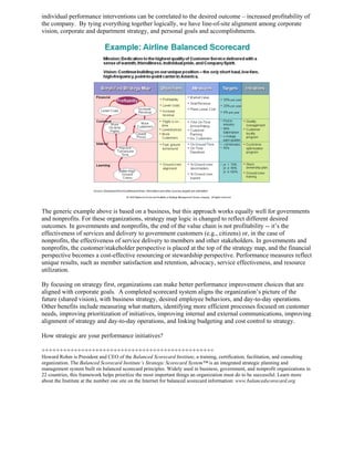 individual performance interventions can be correlated to the desired outcome – increased profitability of
the company. By tying everything together logically, we have line-of-site alignment among corporate
vision, corporate and department strategy, and personal goals and accomplishments.




The generic example above is based on a business, but this approach works equally well for governments
and nonprofits. For these organizations, strategy map logic is changed to reflect different desired
outcomes. In governments and nonprofits, the end of the value chain is not profitability -- it’s the
effectiveness of services and delivery to government customers (e.g., citizens) or, in the case of
nonprofits, the effectiveness of service delivery to members and other stakeholders. In governments and
nonprofits, the customer/stakeholder perspective is placed at the top of the strategy map, and the financial
perspective becomes a cost-effective resourcing or stewardship perspective. Performance measures reflect
unique results, such as member satisfaction and retention, advocacy, service effectiveness, and resource
utilization.

By focusing on strategy first, organizations can make better performance improvement choices that are
aligned with corporate goals. A completed scorecard system aligns the organization’s picture of the
future (shared vision), with business strategy, desired employee behaviors, and day-to-day operations.
Other benefits include measuring what matters, identifying more efficient processes focused on customer
needs, improving prioritization of initiatives, improving internal and external communications, improving
alignment of strategy and day-to-day operations, and linking budgeting and cost control to strategy.

How strategic are your performance initiatives?

++++++++++++++++++++++++++++++++++++++++++++++++
Howard Rohm is President and CEO of the Balanced Scorecard Institute, a training, certification, facilitation, and consulting
organization. The Balanced Scorecard Institute’s Strategic Scorecard System™ is an integrated strategic planning and
management system built on balanced scorecard principles. Widely used in business, government, and nonprofit organizations in
22 countries, this framework helps prioritize the most important things an organization must do to be successful. Learn more
about the Institute at the number one site on the Internet for balanced scorecard information: www.balancedscorecard.org
 