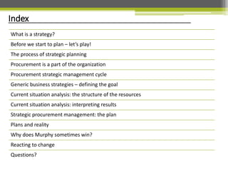 Index
What is a strategy?
Before we start to plan – let’s play!
The process of strategic planning
Procurement is a part of the organization
Procurement strategic management cycle
Generic business strategies – defining the goal
Current situation analysis: the structure of the resources
Current situation analysis: interpreting results
Strategic procurement management: the plan
Plans and reality
Why does Murphy sometimes win?
Reacting to change
Questions?
 