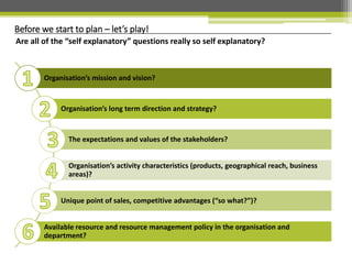 Organisation’s mission and vision?
Organisation’s long term direction and strategy?
The expectations and values of the stakeholders?
Organisation’s activity characteristics (products, geographical reach, business
areas)?
Unique point of sales, competitive advantages (“so what?”)?
Available resource and resource management policy in the organisation and
department?
Before we start to plan – let’s play!
Are all of the “self explanatory” questions really so self explanatory?
 