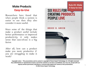 Rule #3: Make
       Make Products                                                                                      it Easy-to-Use
        Easy-to-Use
Researchers have found that
when people think a system is
easier to use then they also
consider it more useful.

Since some of the things that
make a product useful include
better performance or improved
productivity, it only makes
sense that ease-of-use is a big
factor.

After all, how can a product
make you more productive if
you are struggling to make it
work?
      Copyright notice - This presentation and its content is copyright of Green Expert Technology, Inc. All rights reserved.
     Any redistribution or reproduction of part or all of the contents in any form is prohibited. You may not, except with our
                 express written permission, distribute or commercially exploit the content of this presentation.                1
                                                © 2012 Green Expert Technology
 