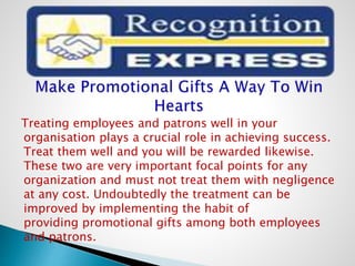 Treating employees and patrons well in your
organisation plays a crucial role in achieving success.
Treat them well and you will be rewarded likewise.
These two are very important focal points for any
organization and must not treat them with negligence
at any cost. Undoubtedly the treatment can be
improved by implementing the habit of
providing promotional gifts among both employees
and patrons.
 