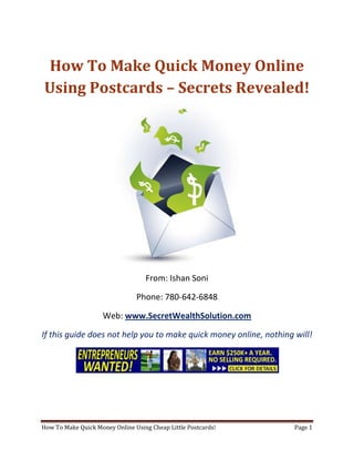 How To Make Quick Money Online Using Postcards – Secrets Revealed! From: Ishan Soni Phone: 780-642-6848 Web: www.SecretWealthSolution.com If this guide does not help you to make quick money online, nothing will! If you’re looking to make quick money online, then please read every single word throughout this report because you’re about to discover how you can leverage other peoples efforts and rake in thousands of dollars every single week even if you’re a complete beginner. In this report, I am about to shed some light on the truth about internet marketing, and how you can leverage the internet to make thousands of dollars weekly starting as little as next week. The reason I can say that is because you’re about to plug into a marketing system that’s already proven to work every single time. Listen, Internet marketing can get overwhelming because there is so much information readily available about how to make quick money online. Somebody starting out online can easily get overwhelmed because nobody wants to share a step by step blueprint to actually make money. There is so much competition online, that it’s getting difficult as time passes on to get your message in front of your potential customers. You see, marketing is actually more important than your business because it’s not about how great your product is, it’s about how well you market your product. You’ve probably already came across countless people who’re trying to cram a business opportunity down your throat, right? Realize that 97% of internet marketers fail because they don’t have a duplicable marketing system that works. Internet marketing takes years to master, and it is NOT duplicable because of that. Even if you do master internet marketing, your team will see zero success.  Here’s why that’s so important. You’re probably looking to make quick money online because you want to build a residual income that lasts for years. An income that continues to grow and come in even after you stop working. Understand this: You cannot build residual income without any leverage! And you can’t get any leverage without duplication because… Duplication = Leverage = Endless Residual Income =  So if you want to earn a massive residual income that continues to come in, you need to find a duplicable marketing system that YOU can make money with, and YOUR team can make money with. You may develop the skills to recruit 100 team members in a matter of hours, but if those 100 people don’t have a marketing system that works, they will fail – Guaranteed! This is EXACTLY why 97% of internet marketers fail! However, if you have a marketing system that allows people to make quick money online regardless of their experience, you will see massive duplication!! Duplicable Marketing System = Massive duplication = Massive Leverage = Massive Residual Income = The ability to write your own paycheck Also, when any of your team members actually starts to make quick money online, they will want to take even more action because… Massive Belief = Massive Action = Massive Results. If somebody applies your duplicable marketing system, and starts seeing results, they will start believing in your system even more which is exactly why they will take even more action which leads to even more results for them (And more residual income for you!).  If you have a duplicable marketing system, you can market to existing internet marketers who’re struggling. 97% of internet marketers are struggling to make quick money online, and these 97% already understand the industry, power of residual income, compensation plans etc. They’re already sold on the idea of being able to make quick money online! You don’t have to convince these people of ANYTHING. So what do these people need the most? Why do 97% of internet marketers struggle? Cashflow. Most internet marketers spend more money then they make, and they’re sick and tired of being sick and tired and the solution to all of their problems is some quick cash flow. So why are they not generating enough cash flow? Because they don’t have a duplicable marketing system! So if you can offer a duplicable marketing system to people already involved in a home business (opportunity buyers NOT opportunity seekers), you can make an absolute killing online!  Click Here To Discover The Exact Postcard Marketing System I Use To Rake In Thousands Of Dollars On Autopilot Every Single Week! This is how you laugh your way to the bank while countless others are wondering if you’re selling drugs online (LOL) The big secret to making money online is to sell a solution to people who already buy what you have to offer (AKA opportunity buyers!). When you sell a duplicable marketing system to opportunity buyers you will: ,[object Object]