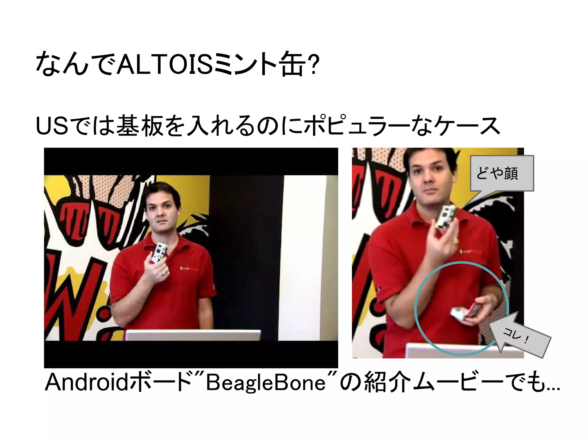 なんでALTOISミント缶?

USでは基板を入れるのにポピュラーなケース
                            どや顔




                              コレ
                                  ！



Androidボード"BeagleBone"の紹介ムービーでも...
 