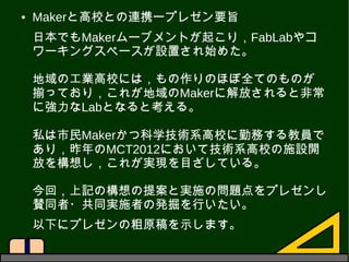 ● Makerと高校との連携ープレゼン要旨
日本でもMakerムーブメントが起こり，FabLabやコ
ワーキングスペースが設置され始めた。
地域の工業高校には，もの作りのほぼ全てのものが
揃っており，これが地域のMakerに解放されると非常
に...