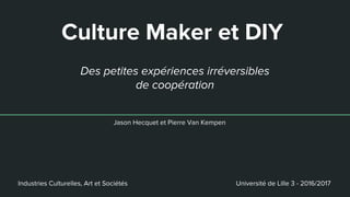 Culture Maker et DIY
Jason Hecquet et Pierre Van Kempen
Des petites expériences irréversibles
de coopération
Industries Culturelles, Art et Sociétés Université de Lille 3 - 2016/2017
 