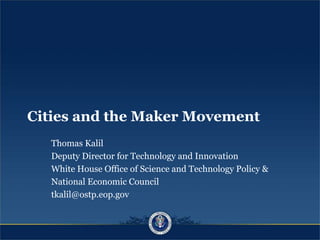 Cities and the Maker Movement
Thomas Kalil
Deputy Director for Technology and Innovation
White House Office of Science and Technology Policy &
National Economic Council
tkalil@ostp.eop.gov
 
