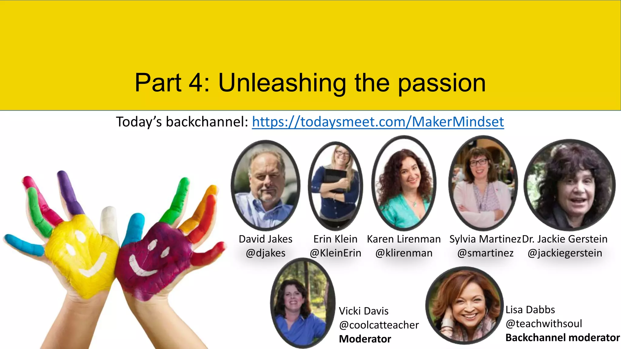 Part 4: Unleashing the passion
David Jakes
@djakes
Erin Klein
@KleinErin
Karen Lirenman
@klirenman
Sylvia Martinez
@smartinez
Dr. Jackie Gerstein
@jackiegerstein
Vicki Davis
@coolcatteacher
Moderator
Lisa Dabbs
@teachwithsoul
Backchannel moderator
Today’s backchannel: https://todaysmeet.com/MakerMindset
 