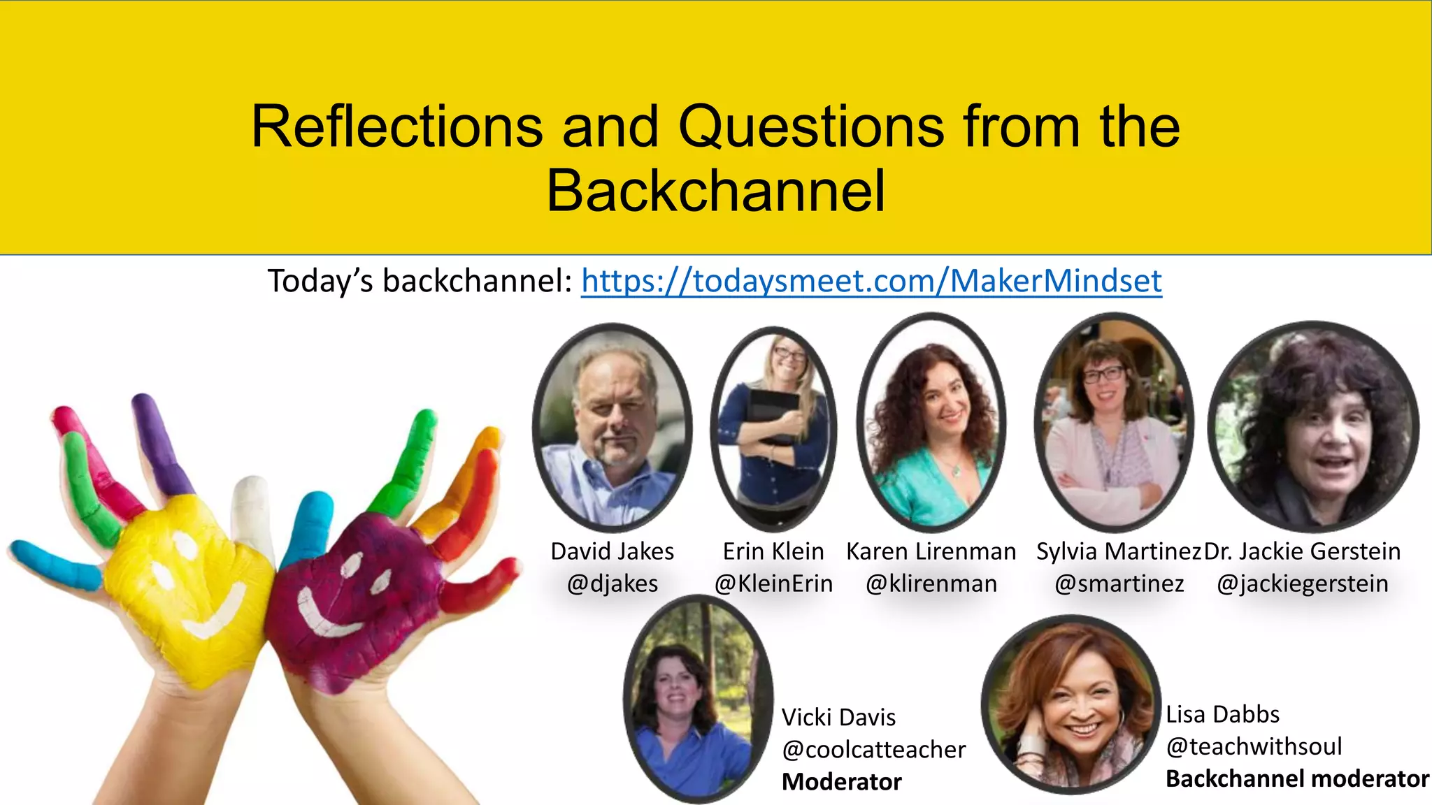 Reflections and Questions from the
Backchannel
David Jakes
@djakes
Erin Klein
@KleinErin
Karen Lirenman
@klirenman
Sylvia Martinez
@smartinez
Dr. Jackie Gerstein
@jackiegerstein
Vicki Davis
@coolcatteacher
Moderator
Lisa Dabbs
@teachwithsoul
Backchannel moderator
Today’s backchannel: https://todaysmeet.com/MakerMindset
 