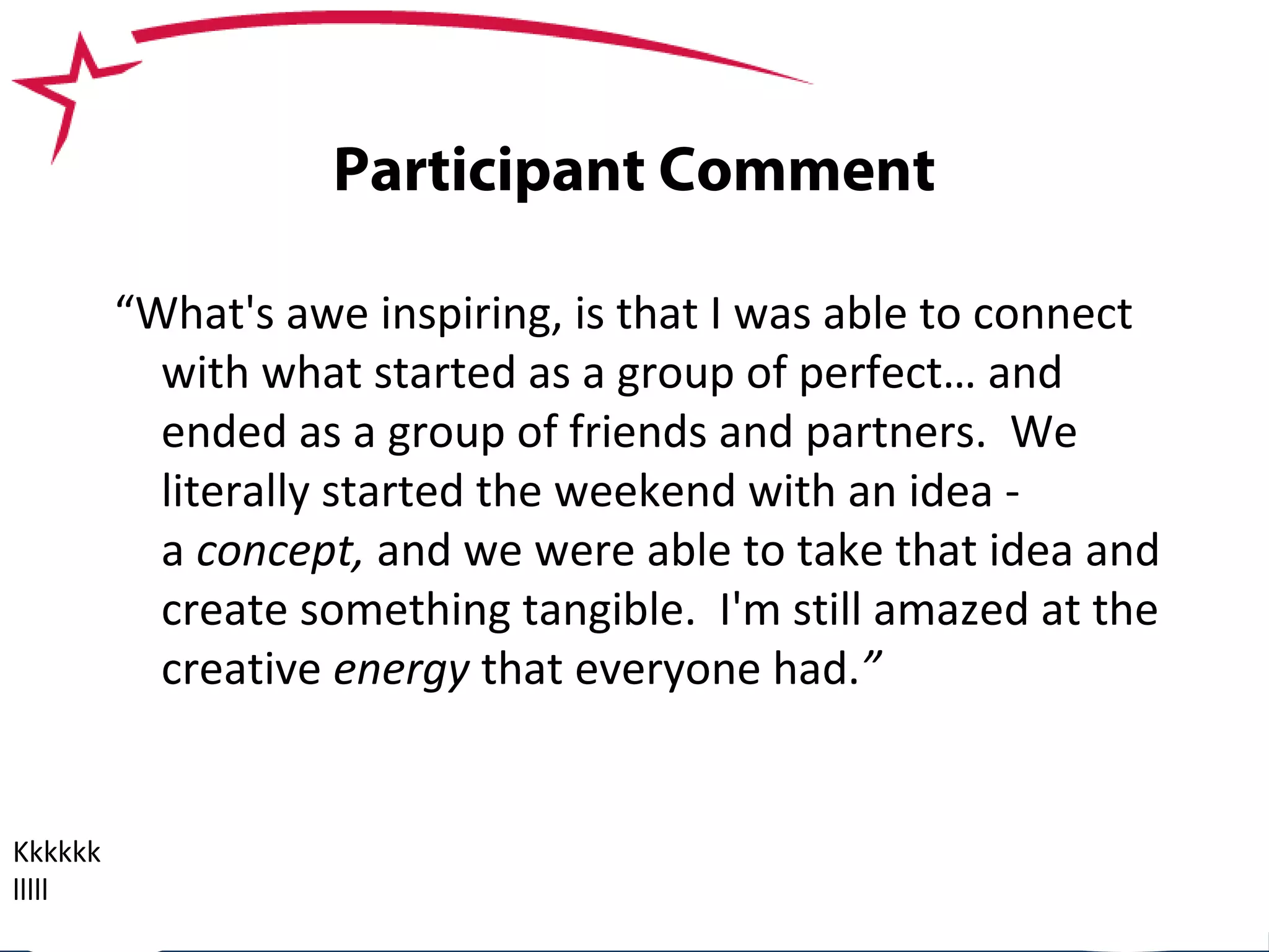 SBDCMichigan.org
Participant Comment
Kkkkkk
lllll
“What's awe inspiring, is that I was able to connect
with what started as a group of perfect… and
ended as a group of friends and partners. We
literally started the weekend with an idea -
a concept, and we were able to take that idea and
create something tangible. I'm still amazed at the
creative energy that everyone had.”
 