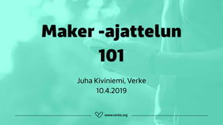 Maker -ajattelun  
101
Juha Kiviniemi, Verke 
10.4.2019
 