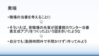 発端
• 職場の当番を考えることに
👇
• そういえば、昔職場の先輩が図書館カウンター当番
表生成アプリをつくったという話をきいたような
👇
• 自分でも（勤務時間外で手間かけず）作ってみよう
 