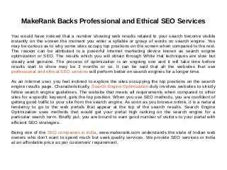 MakeRank Backs Professional and Ethical SEO Services
You would have noticed that a number showing web results related to your search become visible
instantly on the screen the moment you enter a syllable or group of words on search engine. You
may be curious as to why some sites occupy top positions on the screen when compared to the rest.
The reason can be attributed to a powerful Internet marketing device known as search engine
optimization or SEO. The results which you will obtain through White Hat techniques are slow but
steady and genuine. The process of optimization is an ongoing one and it will take time before
results start to show may be 3 months or so. It can be said that all the websites that use
professional and ethical SEO services will perform better on search engines for a longer time.
As an Internet user, you feel inclined to explore the sites occupying the top positions on the search
engine results page. Characteristically, Search Engine Optimization duly involves websites to strictly
follow search engine guidelines. The website that meets all requirements when compared to other
sites for a specific keyword, gets the top position. When you use SEO methods, you are confident of
getting good traffic to your site from the search engine. As soon as you browse online, it is a natural
tendency to go to the web portals that appear at the top of the search results. Search Engine
Optimization uses methods that would get your portal high ranking on the search engine for a
particular search term. Briefly put, you are bound to earn good number of visitors to your portal with
efficient SEO strategies.
Being one of the SEO companies in India, www.makerank.com understands the state of Indian web
owners who don't want to spend much but seek quality services. We provide SEO services in India
at an affordable price as per customers' requirement.
 