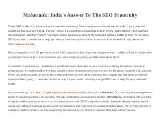 Makerank: India's Answer To The SEO Fraternity
Today, SEO is the most important tool for website marketing. Search engines are the source from which your potential
customers find your services as offering. Hence, it is essential to incorporate search engine optimization in your business
marketing plan. Whether you are running an online business or striving for increased visibility on the Internet, or you are a
SEO specialist in need of extra help, you always have the option to resort to services from MakeRank, a professional
SEO Company in India.
Many companies hire SEO professionals for SEO operations. But, if you are a beginner then it will be difficult to decide what
you should choose. Let this article makes your work simple by giving you little detail about SEO.
To establish a business you need to have an efficient team dedicated to your company and they should also be utterly
professionals. If you hire a SEO firm then you get a team of experts who knows every tit-a-bit about the whole SEO process.
When you go for a single person for the whole work then it is like doing a medical test through information collected from
Internet without going to the doctor. As this is risky for your health, similarly a single SEO can be risky for your business'
health.
If you are looking for a Search Engine Optimization services in India, then opt for Makerank. Our company has emerged as a
leader in providing unique SEO services. We can understand your business domain. Affordable SEO services with our team
of highly qualified professionals are of no comparison to other SEO Companies in India. We have already helped several
clients with different business domains and provided them with high rank on leading search engines. We strongly believe in
customer relations and ensure that we provide best service to our clients in return of their hard earned money.
 