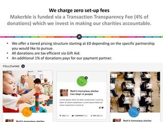 • We offer a tiered pricing structure starting at £0 depending on the specific partnership
you would like to pursue.
• All donations are tax efficient via Gift Aid.
• An additional 1% of donations pays for our payment partner.
We charge zero set-up fees
Makerble is funded via a Transaction Transparency Fee (4% of
donations) which we invest in making our charities accountable.
 
