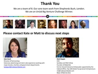 Thank You
Matt Kepple
CEO
Sandbox and RSA Fellow
Founder of Makerble
Former Social Enterprise Ambassador appointed by the
Cabinet Office, Top 100 Global Young Social Entrepreneurs
mk@makeworldwide.com
Mob: 07950 421 815
Kate Gault
Director of Partnerships
Extensive advertising and client-side experience working with
major brands, charities and government departments
kategault@makeworldwide.com
We are a team of 8. Our core team work from Shepherds Bush, London.
We are an UnLtd Big Venture Challenge Winner.
Please contact Kate or Matt to discuss next steps
 
