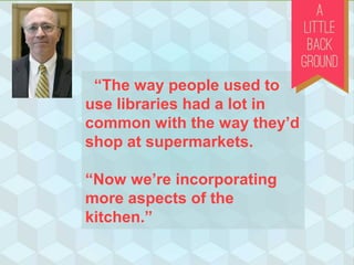 “The way people used to
use libraries had a lot in
common with the way they’d
shop at supermarkets.
“Now we’re incorporating
more aspects of the
kitchen.”
 