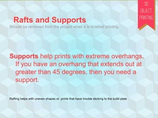 Rafts and Supports
Should be removed from the project when it is finished printing.
Supports help prints with extreme overhangs.
If you have an overhang that extends out at
greater than 45 degrees, then you need a
support.
Rafting helps with uneven shapes or prints that have trouble sticking to the build plate
 