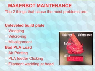 MAKERBOT MAINTENANCE
The 2 things that cause the most problems are:
Unleveled build plate
• Wedging
• Velcro-ing
• Misalignment
Bad PLA Load
• Air Printing
• PLA feeder Clicking
• Filament wadding at head
 