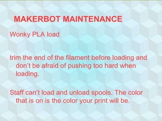 MAKERBOT MAINTENANCE
Wonky PLA load
trim the end of the filament before loading and
don’t be afraid of pushing too hard when
loading.
Staff can’t load and unload spools. The color
that is on is the color your print will be.
 