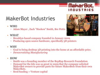 MakerBot Industries
• WHO
 ▫ Adam Mayer , Zach "Hoeken" Smith, Bre Pettis

• WHAT
 ▫ Brooklyn-based company founded in January 2009
 ▫ Producing open source hardware, specifically 3D printers

• WHY
 ▫ Goal to bring desktop 3D printing into the home at an affordable price.
 ▫ Democratizing Manufacturing

• HOW
 ▫ Smith was a founding member of the RepRap Research Foundation
 ▫ Demand for the kits was so great in 2009 that the company solicited
   MakerBot owners to provide parts for future MakerBots from their own
   MakerBots.
 ▫ Seed funding + Venture capital
 