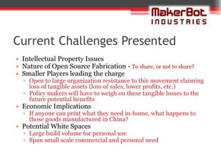 Current Challenges Presented
• Intellectual Property Issues
• Nature of Open Source Fabrication - To share, or not to share?
• Smaller Players leading the charge
  ▫ Open to large organization resistance to this movement claiming
    loss of tangible assets (loss of sales, lower profits, etc.)
  ▫ Policy makers will have to weigh on these tangible losses to the
    future potential benefits
• Economic Implications
  ▫ If anyone can print what they need in-home, what happens to
    those goods manufactured in China?
• Potential White Spaces
  ▫ Large build volume for personal use
  ▫ Span small scale commercial and personal need
 