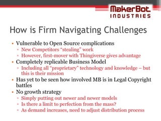 How is Firm Navigating Challenges
• Vulnerable to Open Source complications
  ▫ New Competitors “stealing” work
  ▫ However, first-mover with Thingiverse gives advantage
• Completely replicable Business Model
  ▫ Including all “proprietary” technology and knowledge – but
    this is their mission
• Has yet to be seen how involved MB is in Legal Copyright
  battles
• No growth strategy
  ▫ Simply putting out newer and newer models
  ▫ Is there a limit to perfection from the mass?
  ▫ As demand increases, need to adjust distribution process
 