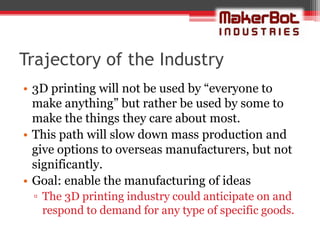 Trajectory of the Industry
• 3D printing will not be used by “everyone to
  make anything” but rather be used by some to
  make the things they care about most.
• This path will slow down mass production and
  give options to overseas manufacturers, but not
  significantly.
• Goal: enable the manufacturing of ideas
 ▫ The 3D printing industry could anticipate on and
   respond to demand for any type of specific goods.
 