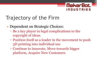 Trajectory of the Firm
• Dependent on Strategic Choices:
 ▫ Be a key player in legal complications to the
   copyright of ideas.
 ▫ Position itself as a leader in the movement to push
   3D printing into individual use
 ▫ Continue to innovate, Move towards bigger
   platform, Acquire New Customers
 