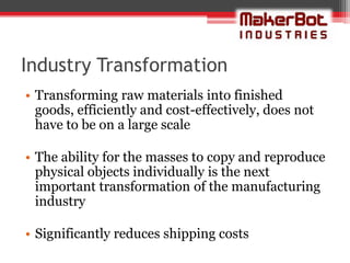 Industry Transformation
• Transforming raw materials into finished
  goods, efficiently and cost-effectively, does not
  have to be on a large scale

• The ability for the masses to copy and reproduce
  physical objects individually is the next
  important transformation of the manufacturing
  industry

• Significantly reduces shipping costs
 