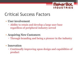 Critical Success Factors
• User involvement
 ▫ Ability to retain and develop a large user base
   regardless of peripheral industry served

• Acquiring New Customers
 ▫ Through branding and being a pioneer in the industry

• Innovation
 ▫ Continually improving upon design and capabilities of
   product
 