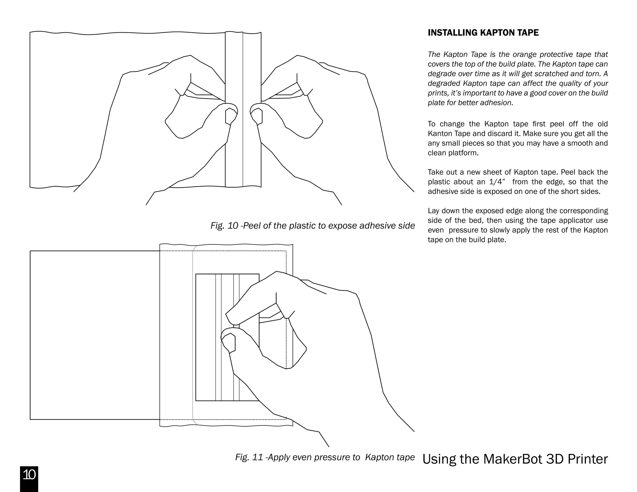 10
PREPPING THE BED
Using a thin layer of ABS Slurry on the Build platform
right on top of the Kapton tape will improve the
adhesion to the build plate.
This process can prove quite useful to save time and
ABS plastic since the melted plastic tends to warp or
curl after being extruded. The warping can damage
some or all of the model.
To apply the ABS slurry, use a cotton swab to apply
a thin layer on the surface of the Kapton tape right
where the model will get printed.
Applying too much of the slurry will make it very
difficult to remove your object. Be sure to apply only
one thin, sketchy coat. With this process you can print
many objects without a raft.
REMOVING PRINT
To remove a print safely first be sure to move the
bed down away from the extruders. Once you have
removed your object, check the base of the printed
object. If it’s not smooth or if the extruded layers are
unevenly spread, this usually means that the build
plate is uneven. Try leveling the build plate again for
a better print.
Removal difficulty depends on the size of the objects
and the amount of surface contact with the bed.
Rafting an object with large surface area contact can
facilitate print removal.
If a print seems extra difficult to remove, carefully
use a metal spatula to pry under the piece and
incrementally pull the object off the bed.
Cold compressed air can help release prints when
working with a heated aluminum bed . Simply flip
the compressed air can upside down and spray the
base of the print.
Fig. 8 -Applying the ABS and Acetone mix (Slurry)
Fig. 9 -Taking off the 3D printed object
Makerbot Replicator 2X
 