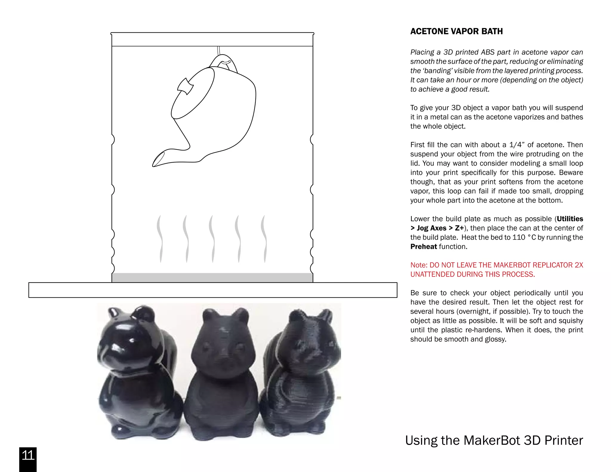 11
Fig. 11 -Apply even pressure to Kapton tape
Fig. 10 -Peel of the plastic to expose adhesive side
INSTALLING KAPTON TAPE
The Kapton Tape is the orange protective tape that
covers the top of the build plate. The Kapton tape can
degrade over time as it will get scratched and torn.
Since a degraded Kapton tape can affect the quality
of your prints, it’s important to have a good cover on
the build plate for better adhesion.
To change the Kapton tape, first peel off the old tape
and discard of it. Make sure you get all small pieces
so that you will have a smooth and clean platform.
Take out a new sheet of Kapton tape. Peel back the
plastic about 1/4” from the edge so that the adhesive
side is exposed on one of the short sides.
Lay down the exposed edge along the corresponding
side of the bed. Then, using the tape applicator, use
even pressure to slowly apply the rest of the Kapton
tape on the build plate.
Makerbot Replicator 2X
 