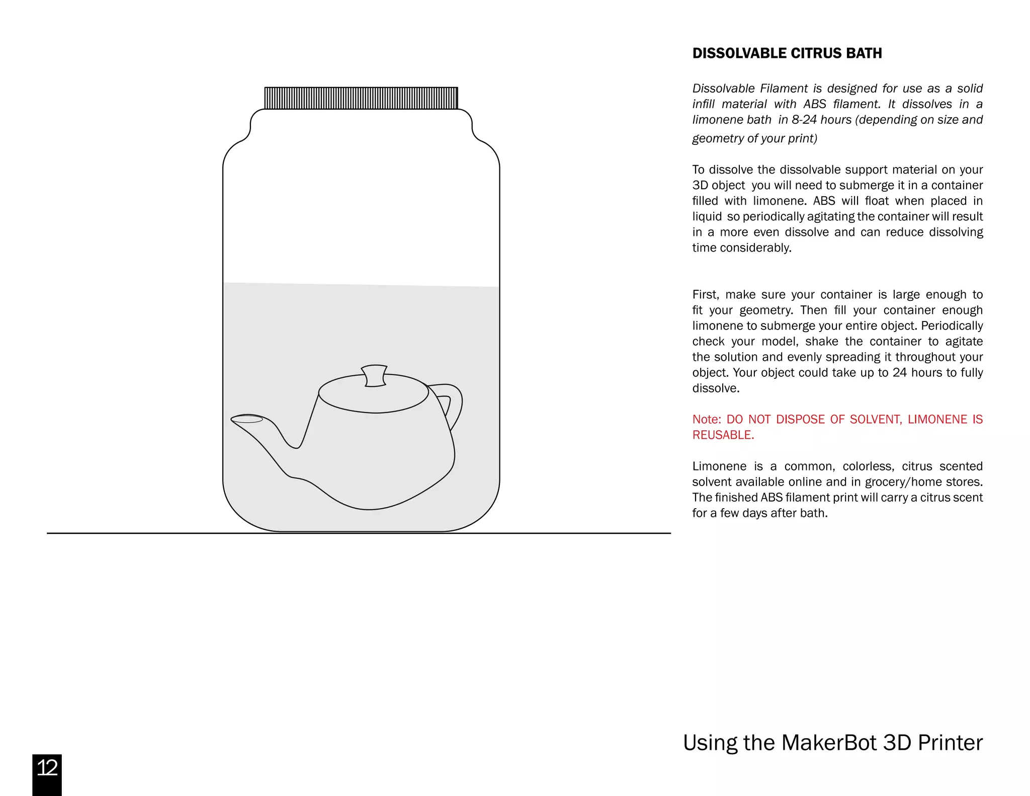 12
ACETONE VAPOR BATH
Placing a 3D printed ABS part in acetone vapor can
smooth the surface of the part thus reducing or
eliminating the ‘banding’ visible from the layered
printing process. It can take an hour or more
(depending on the object) to achieve a good result.
To give your 3D object a vapor bath you will suspend
it in a metal can as the acetone vaporizes and bathes
the entire object.
First, fill the can with about 1/4” of acetone. Then
suspend your object from the wire protruding on the
lid. You may want to consider modeling a small loop
into your print specifically for this purpose. Beware
though, that as your print softens from the acetone
vapor, this loop can fail if made too small, dropping
your whole part into the acetone at the bottom.
Lower the build plate as much as possible (Utilities
> Jog Axes > Z+), then place the can at the center of
the build plate. Heat the bed to 110 °C by running the
Preheat function.
Note: DO NOT LEAVE THE MAKERBOT REPLICATOR 2X
UNATTENDED DURING THIS PROCESS.
Be sure to check your object periodically until you
have the desired result. Then let the object rest for
several hours (overnight, if possible). Try to touch the
object as little as possible. It will be soft and squishy
until the plastic re-hardens. When it does, the print
should be smooth and glossy.
Makerbot Replicator 2X
 
