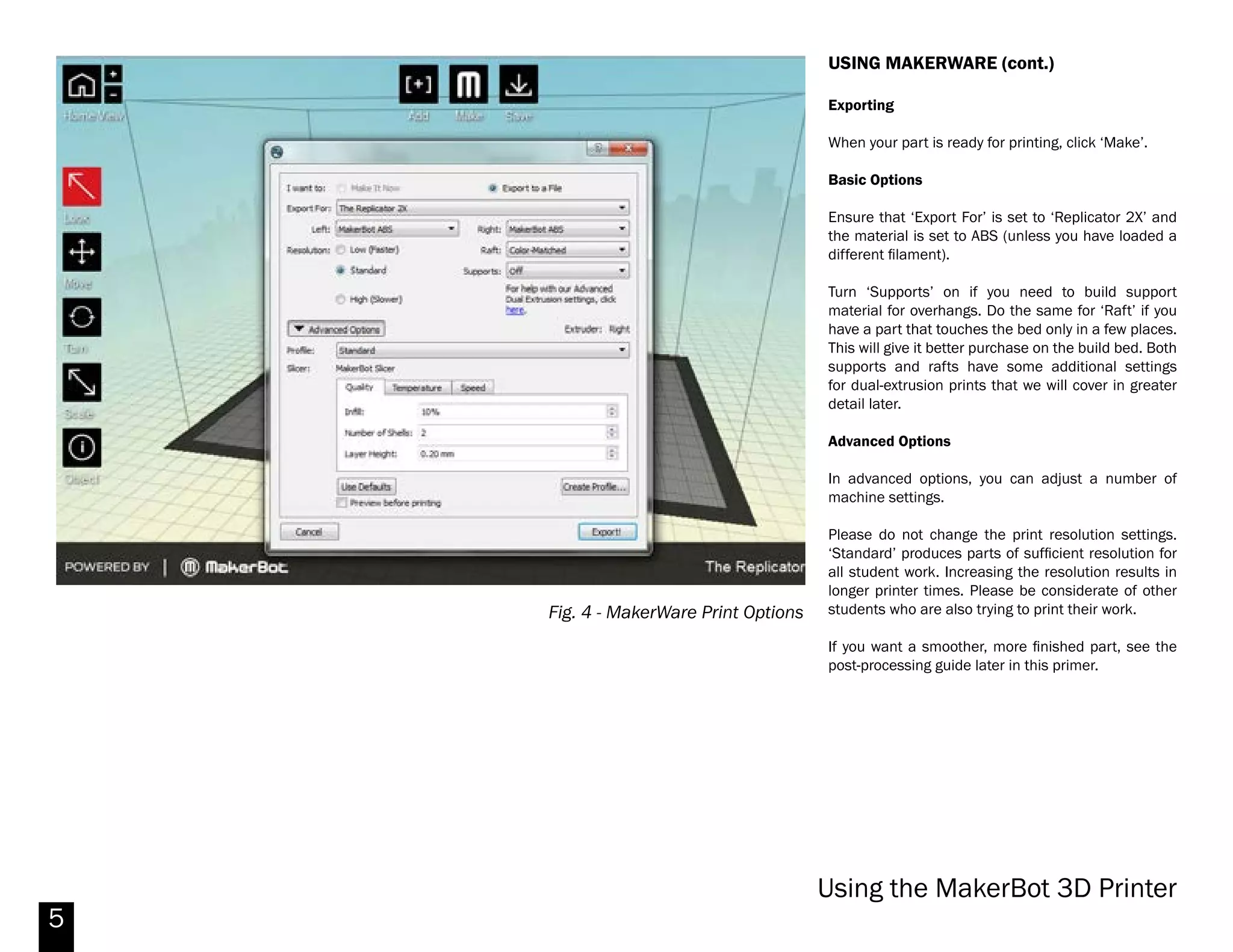 5
Fig. 3 - MakerWare User Interface
USING MAKERWARE
MakerWare is used to generate the machine code
to run the Replicator 2X. It can open .STL, .OBJ and
.THING files.
Import your desired file by using the ‘Add’ button at
the top of the screen.
Scale
Bydefault,MakerWareoperatesinunitsofmillimeters.
If your model was created in inches, it may ask you
to re-scale your part. If it doesn’t, select your part by
clicking it, then clicking the ‘Scale’ tool from the menu
at the left. Then click ‘inches -> mm’. Your part will be
scaled correctly.
Orientation
You should always try to print your model in the most
stable orientation (usually with the largest amount
of material in contact with the bed). Orient your part
accordingly by selecting your part, then using the
‘Rotate’ tool.
When importing, MakerWare may also ask to move
your model to the build bed. If you need to re-orient
your model to gain stability, you can always re-position
your model on the build bed by selecting your part,
then selecting the ‘Move’ tool. In that menu, there will
be an option to position the part on the build bed.
Lastly, consider how overhangs will be printed. While
support material can be used to print overhangs, it
uses extra material and machine time, and can leave
artifacts on your finished print. By optimizing the
orientation of your part, you can often avoid this.
1
2
3
4
5
6
7 8
[1] CAMERA: HOME - to reset default view : +/- to zoom in / out.
[2] LOOK- Rotate the plate and the object. Click the icon again to change the view to Top, Side or Front view.
[3] MOVE- Click and drag with your mouse the object around the plate. Click the icon again to change the position
on center, on platform or reset. Alternatively, you can change the position of the object relative to the x, y or z axis.
[4] ROTATE- Click and drag with your mouse to rotate the object. Additionally you can rotate by a specified amount
on the x, y and z axis.
[5] SCALE- Change dimensions by clicking and dragging with your mouse or by using the panel to change the
dimension of the objects in the x, y and/or z axis. You may also choose to scale uniformly (which is recommended).
You also have the option to scale by a percentage or to scale to the maximum size allowed.
[6} OBJECT- This function will allow you to view additional information on the object selected, such as the extruder
to be used.
[7] ADD- Click open and add an object to the current build plate.
[8] MAKE- Click to specify print resolution and export object to 3D print.
Makerbot Replicator 2X
 