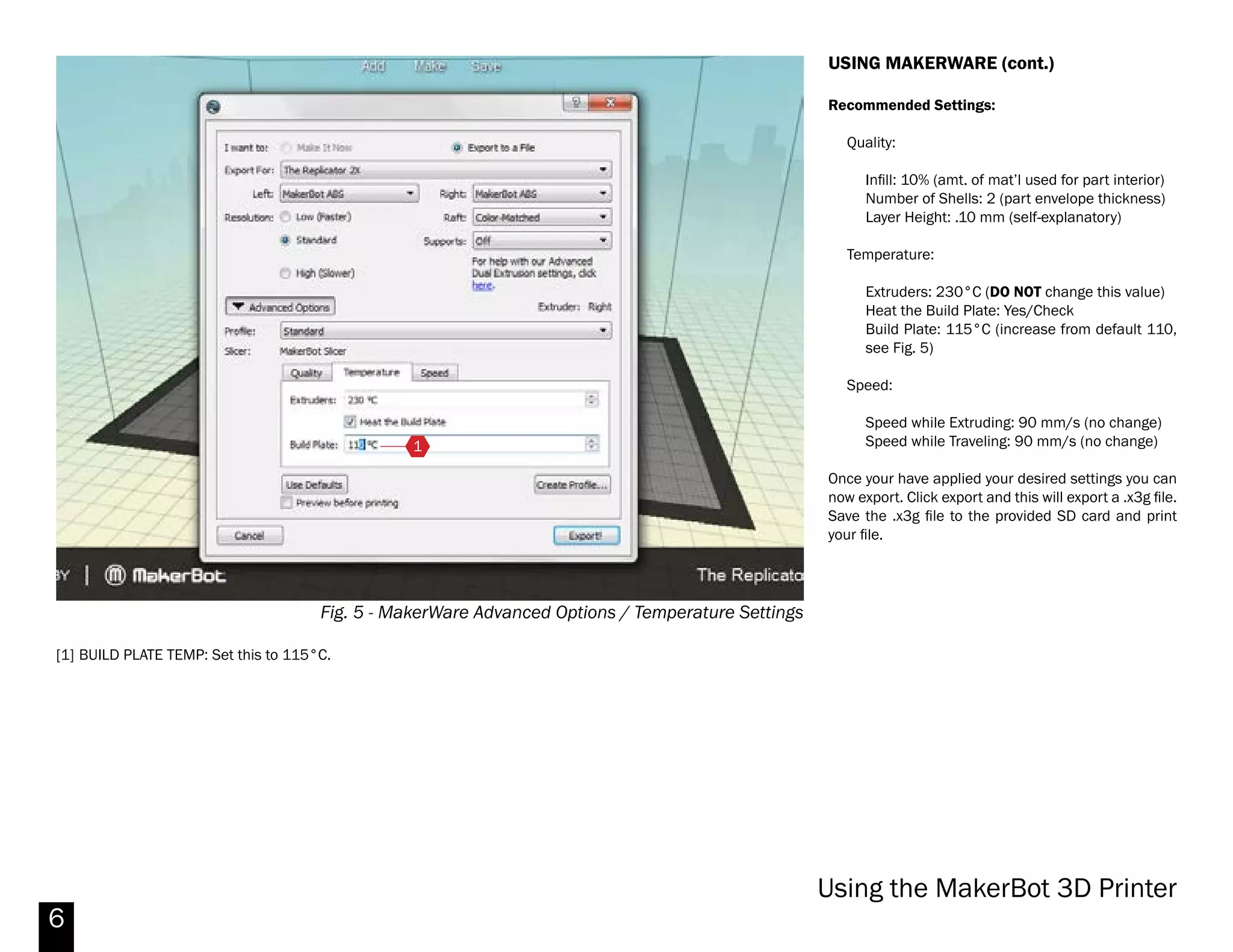 6
Fig. 4 - MakerWare Print Options
USING MAKERWARE (cont.)
Exporting
When your part is ready for printing, click ‘Make’.
Basic Options
Ensure that ‘Export For’ is set to ‘Replicator 2X’ and
the material is set to ABS (unless you have loaded a
different filament).
Turn ‘Supports’ on if you need to build support
material for overhangs. Do the same for ‘Raft’ if you
have a part that touches the bed only in a few places.
This will give it better purchase on the build bed. Both
supports and rafts have some additional settings for
dual-extrusion prints which we will cover in greater
detail later.
Advanced Options
In advanced options, you can adjust a number of
machine settings.
Please do not change the print resolution settings.
‘Standard’ produces parts of sufficient resolution for
all student work. Increasing the resolution results in
longer print times. Please be considerate of other
students who are also trying to print their work.
If you want a smoother and more finished part, see
the post-processing guide later in this primer.
Makerbot Replicator 2X
 