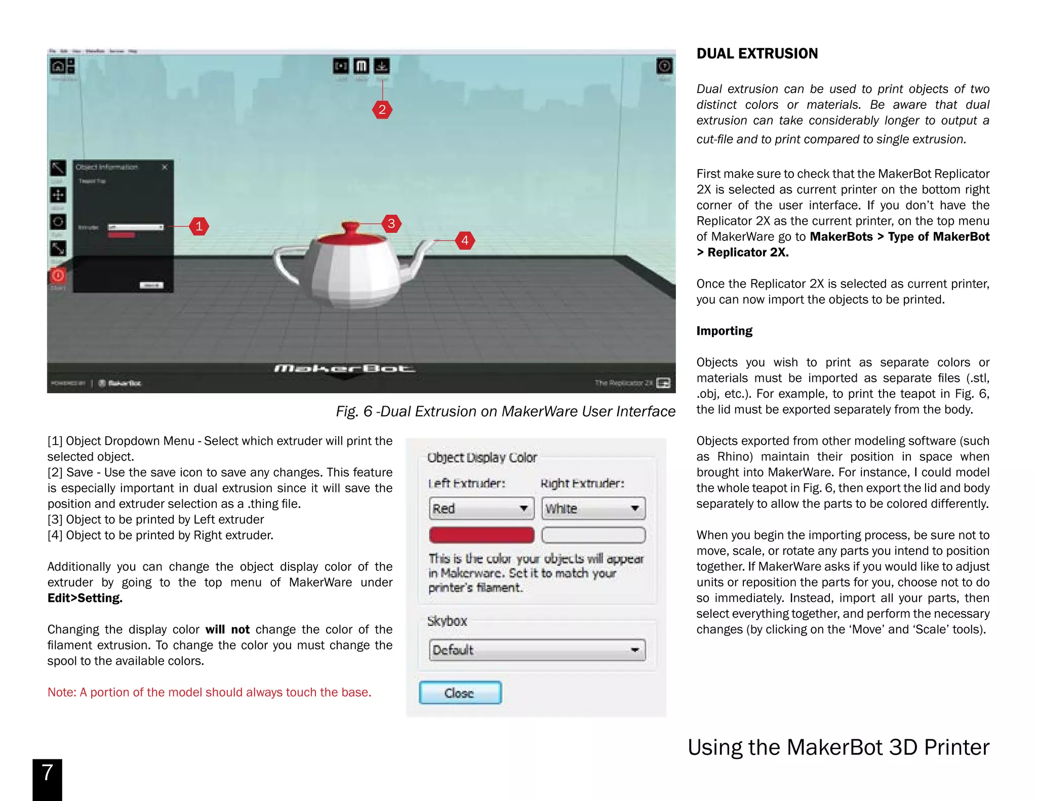7
Fig. 5 - MakerWare Advanced Options / Temperature Settings
USING MAKERWARE (cont.)
Recommended Settings:
Quality:
Infill: 10% (amt. of mat’l used for part interior)
Number of Shells: 2 (part envelope thickness)
Layer Height: .10 mm (self-explanatory)
Temperature:
Extruders: 230°C (DO NOT change this value)
Heat the Build Plate: Yes/Check
Build Plate: 115°C (increase from default 110,
see Fig. 5)
Speed:
Speed while Extruding: 90 mm/s (no change)
Speed while Traveling: 90 mm/s (no change)
Once your have applied your desired settings you can
now export. Click export and this will export a .x3g file.
Save the .x3g file to the provided SD card and print
your file.
1
[1] BUILD PLATE TEMP: Set this to 115°C.
Makerbot Replicator 2X
 