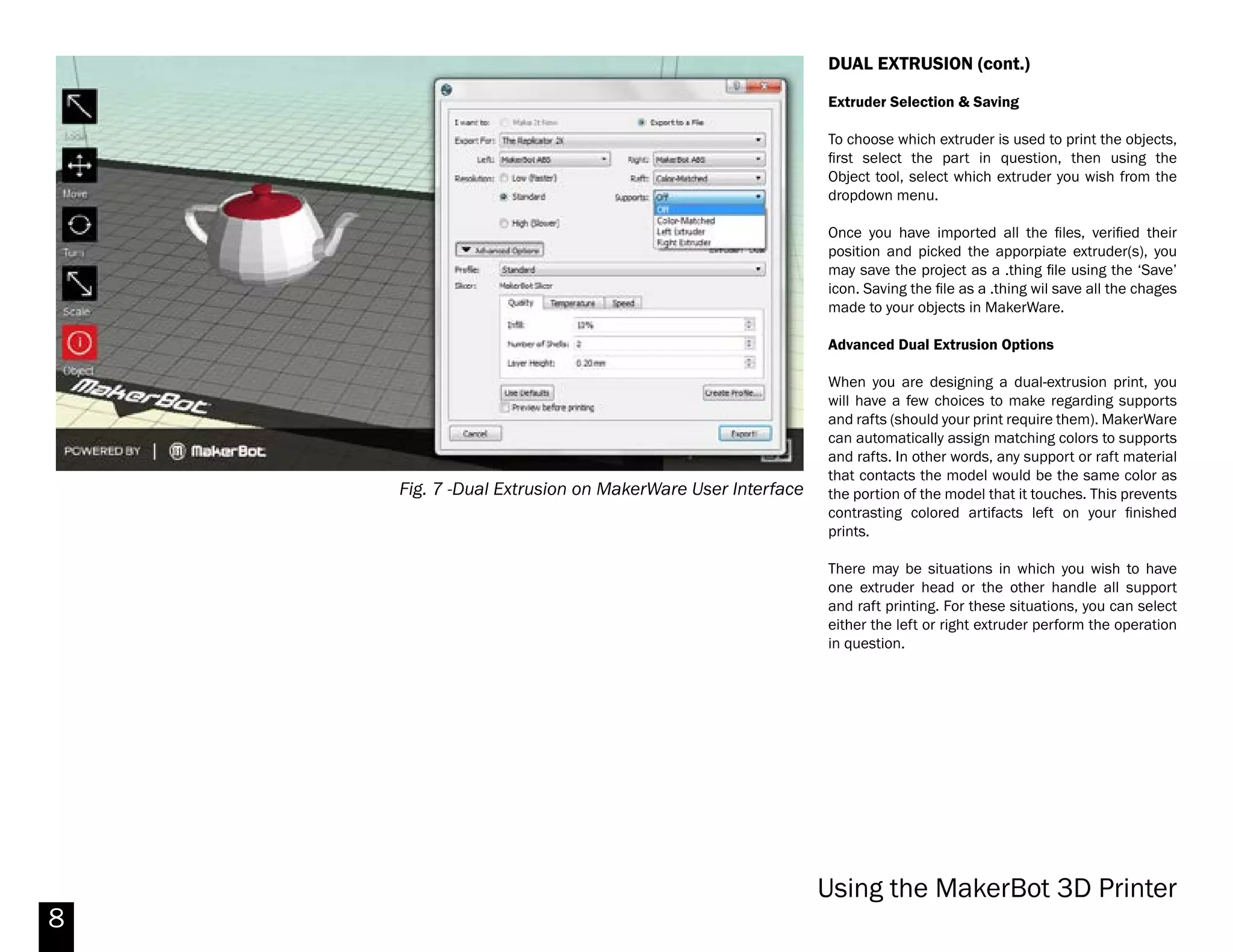 8
Fig. 6 -Dual Extrusion on MakerWare User Interface
DUAL EXTRUSION
Dual extrusion can be used to print objects of two
distinct colors or materials. Be aware that dual
extrusion can take considerably longer to output a
cut-file and to print compared to single extrusion.
First make sure to check that the MakerBot Replicator
2X is selected as current printer on the bottom right
corner of the user interface. If you don’t have the
Replicator 2X as the current printer, on the top menu
of MakerWare, go to MakerBots > Type of MakerBot
> Replicator 2X.
Once the Replicator 2X is selected as current printer,
you can import the objects to be printed.
Importing
Objects you wish to print as separate colors or
materials must be imported as separate files (.stl,
.obj, etc.). For example, to print the teapot in Fig. 6,
the lid must be exported separately from the body.
Objects exported from other modeling software (such
as Rhino) maintain their position in space when
brought into MakerWare. For instance, one could
model the whole teapot in Fig. 6, then export the lid
and body separately to allow the parts to be colored
differently.
When you begin the importing process, be sure not to
move, scale or rotate any parts you intend to position
together. If MakerWare asks if you would like to adjust
units or reposition the parts, choose not to do so
immediately. Instead, import all your parts and then
select everything together, and perform the necessary
1 3
4
2
[1] Object Dropdown Menu - Select which extruder will print the
selected object.
[2] Save - Use the save icon to save any changes. This feature
is especially important in dual extrusion since it will save the
position and extruder selection as a .thing file.
[3] Object to be printed by Left extruder
[4] Object to be printed by Right extruder.
Additionally, you can change the object display color of the
extruder by going to the top menu of MakerWare under
Edit>Setting.
Changing the display color will not change the color of the
filament extrusion. To change the color you must change the
spool to the available colors.
Note: A portion of the model should always touch the base.
Makerbot Replicator 2X
 