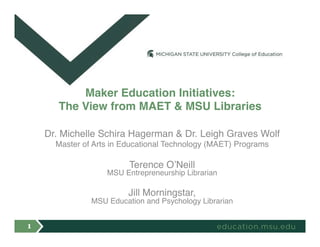 Dr. Michelle Schira Hagerman & Dr. Leigh Graves Wolf
Master of Arts in Educational Technology (MAET) Programs
Terence O’Neill  
MSU Entrepreneurship Librarian
Jill Morningstar,  
MSU Education and Psychology Librarian
Maker Education Initiatives:  
The View from MAET & MSU Libraries
1
 