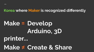 Korea where Maker is recognized diﬀerently
Make = Develop
Arduino, 3D
printer...
Make ≠ Create & Share
 