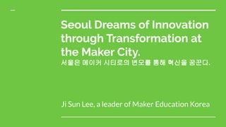 Seoul Dreams of Innovation
through Transformation at
the Maker City.
서울은 메이커 시티로의 변모를 통해 혁신을 꿈꾼다.
Ji Sun Lee, a leader of Maker Education Korea
 