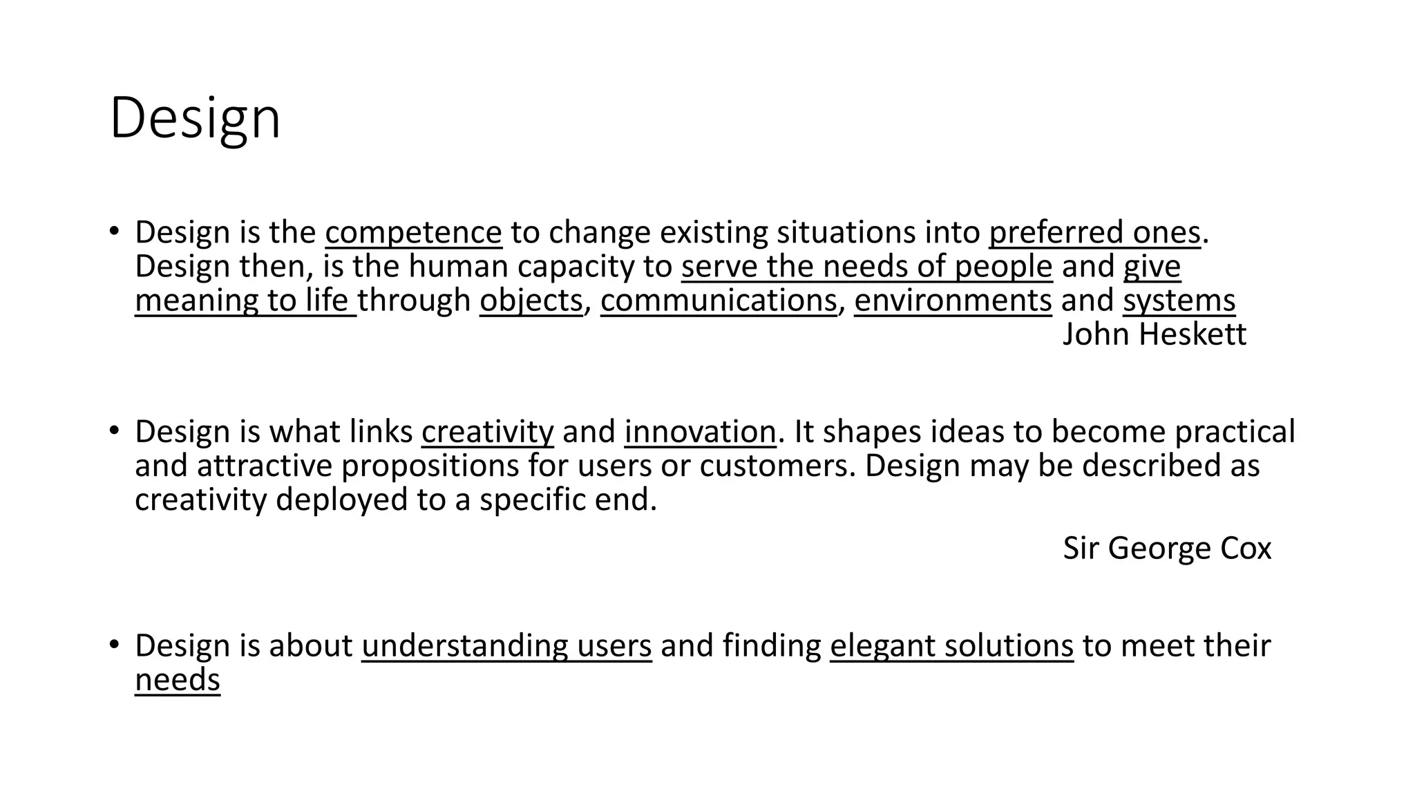 Design
• Design is the competence to change existing situations into preferred ones.
Design then, is the human capacity to serve the needs of people and give
meaning to life through objects, communications, environments and systems
John Heskett
• Design is what links creativity and innovation. It shapes ideas to become practical
and attractive propositions for users or customers. Design may be described as
creativity deployed to a specific end.
Sir George Cox
• Design is about understanding users and finding elegant solutions to meet their
needs
 