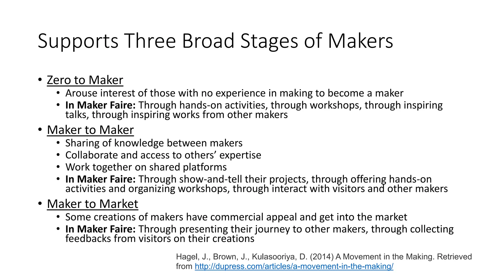 Supports Three Broad Stages of Makers
• Zero to Maker
• Arouse interest of those with no experience in making to become a maker
• In Maker Faire: Through hands-on activities, through workshops, through inspiring
talks, through inspiring works from other makers
• Maker to Maker
• Sharing of knowledge between makers
• Collaborate and access to others’ expertise
• Work together on shared platforms
• In Maker Faire: Through show-and-tell their projects, through offering hands-on
activities and organizing workshops, through interact with visitors and other makers
• Maker to Market
• Some creations of makers have commercial appeal and get into the market
• In Maker Faire: Through presenting their journey to other makers, through collecting
feedbacks from visitors on their creations
Hagel, J., Brown, J., Kulasooriya, D. (2014) A Movement in the Making. Retrieved
from http://dupress.com/articles/a-movement-in-the-making/
 